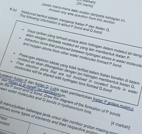 Lo markah] 
[20 marks] 
Jawab mana-mana satu soalan daripada bahagian ini 
Answer any one question from this section. 
9 (a) Maklumat berikut adalah mengenai ikatan P dan ikatan Q
The following information is about P bond and Q bond. 
Daya tarikan yang terhasil antara atom hidrogen dalam molekul air deng 
atom oksigen daripada molekul air yang lain membentuk ikatan P
Attraction force that produced between hydrogen atoms in water molecul 
and oxygen atoms from other water molecules formed P bond 
Pasangan elektron bébas yang tidak terlibat dalam ikatan kovalen di dalan 
molekul air akan dikongsikan dengan ion hidrogen membentuk ikatan Q
Free electron pairs that are not involved in covalent bonds in wate. 
molecules will be shared with hydrogen ions formed Q bond 
dan İkátan Q di dalam iọn hidroksonium 
ratakan ikatan P dan ikatan Q. Lukis rajah pembentukan ikaṭan P antara moleku 
e the P bond and Q bond. Draw the diagram of the formation of P bond. 
een water molecules and Q bonds in hydroxonium ions 
O menunjukkan beberapa jenis unsur dan nombor proton masing-ma 
nsur 
hows some types of elements and their respective prot 
ment 
[4 markah]