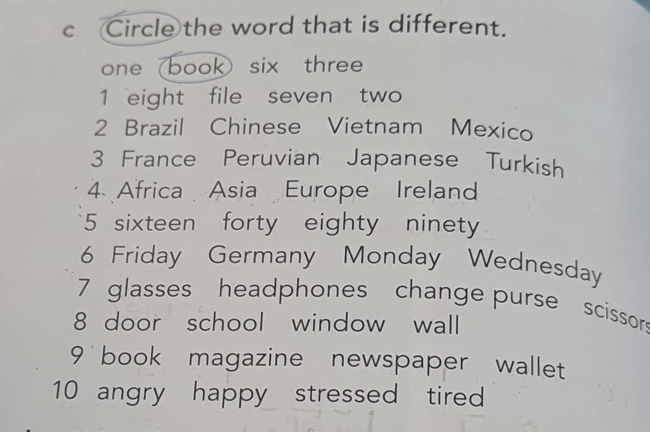 Circle the word that is different. 
one (book) six three 
1 eight file seven two 
2 Brazil Chinese Vietnam Mexico 
3 France Peruvian Japanese Turkish 
4. Africa Asia Europe Ireland 
5 sixteen forty eighty ninety 
6 Friday Germany Monday Wednesday 
7 glasses headphones change purse scissors 
8 door school window wall 
9 book magazine newspaper wallet 
10 angry happy stressed tired