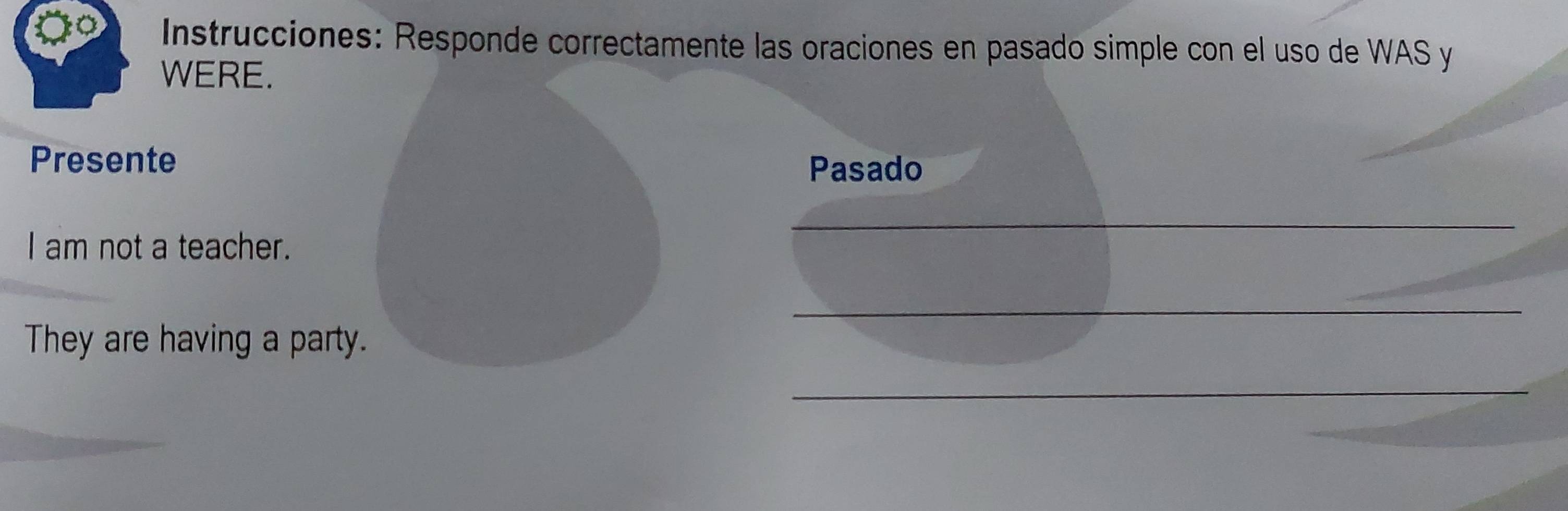 Instrucciones: Responde correctamente las oraciones en pasado simple con el uso de WAS y 
WERE. 
Presente Pasado 
_ 
I am not a teacher. 
_ 
They are having a party. 
_