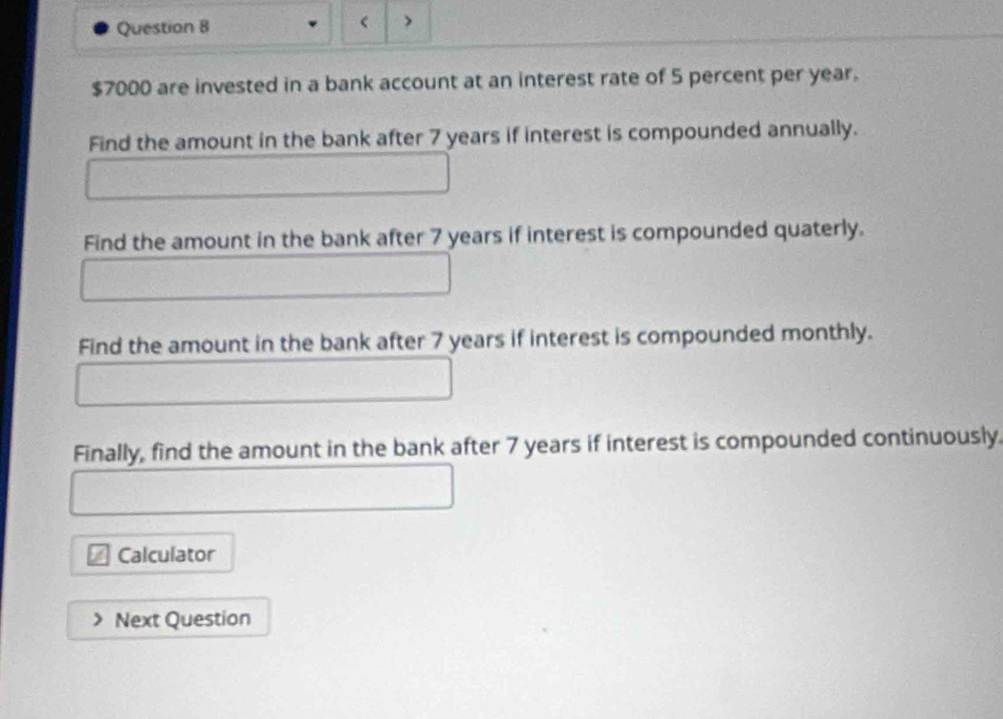 >
$7000 are invested in a bank account at an interest rate of 5 percent per year. 
Find the amount in the bank after 7 years if interest is compounded annually. 
Find the amount in the bank after 7 years if interest is compounded quaterly. 
Find the amount in the bank after 7 years if interest is compounded monthly. 
Finally, find the amount in the bank after 7 years if interest is compounded continuously. 
Calculator 
Next Question