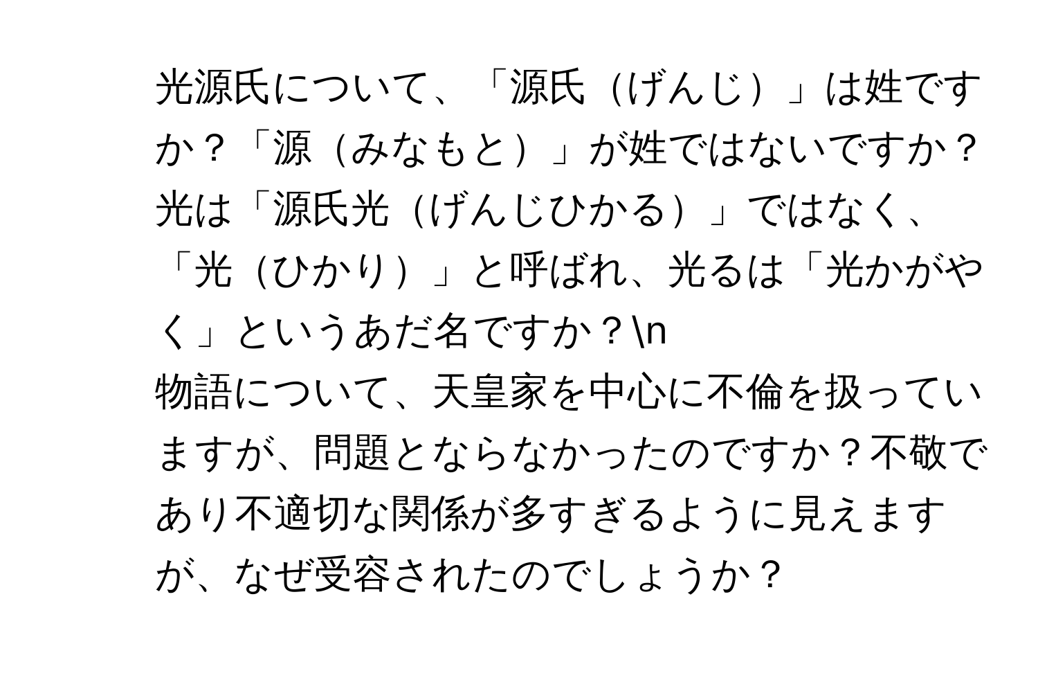 光源氏について、「源氏げんじ」は姓ですか？「源みなもと」が姓ではないですか？光は「源氏光げんじひかる」ではなく、「光ひかり」と呼ばれ、光るは「光かがやく」というあだ名ですか？n
2. 物語について、天皇家を中心に不倫を扱っていますが、問題とならなかったのですか？不敬であり不適切な関係が多すぎるように見えますが、なぜ受容されたのでしょうか？