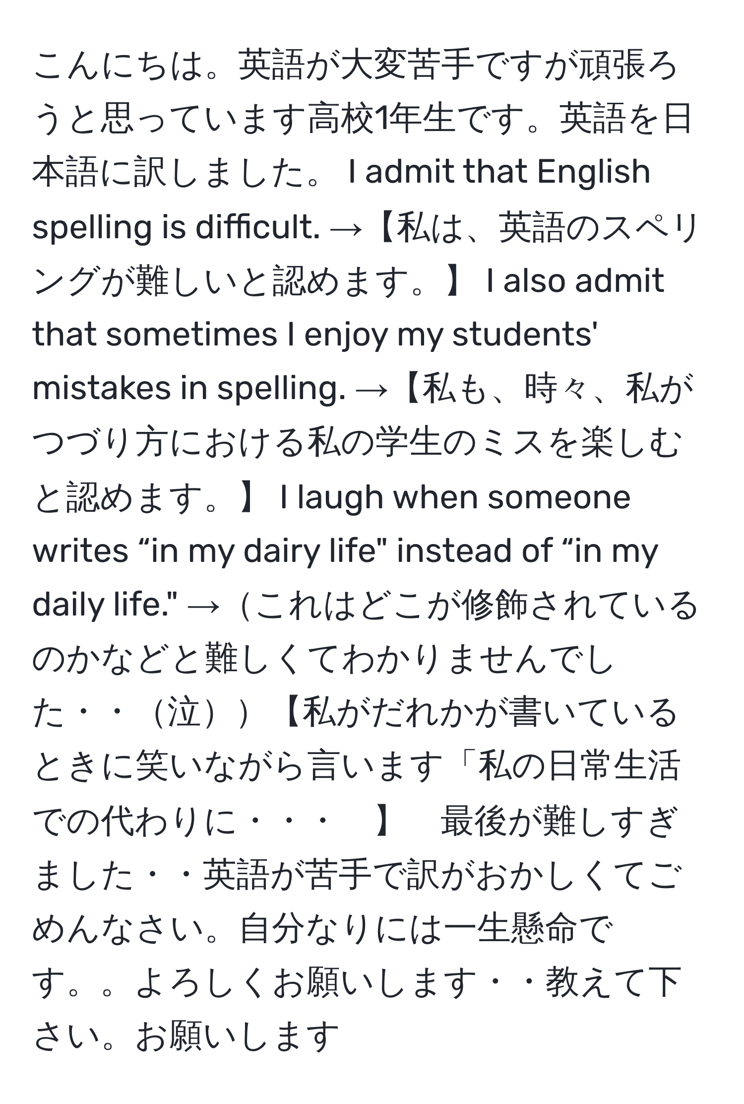 こんにちは。英語が大変苦手ですが頑張ろうと思っています高校1年生です。英語を日本語に訳しました。 I admit that English spelling is difficult. →【私は、英語のスペリングが難しいと認めます。】 I also admit that sometimes I enjoy my students' mistakes in spelling. →【私も、時々、私がつづり方における私の学生のミスを楽しむと認めます。】 I laugh when someone writes “in my dairy life" instead of “in my daily life." →これはどこが修飾されているのかなどと難しくてわかりませんでした・・泣【私がだれかが書いているときに笑いながら言います「私の日常生活での代わりに・・・　】　最後が難しすぎました・・英語が苦手で訳がおかしくてごめんなさい。自分なりには一生懸命です。。よろしくお願いします・・教えて下さい。お願いします