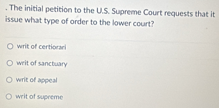 The initial petition to the U.S. Supreme Court requests that it
issue what type of order to the lower court?
writ of certiorari
writ of sanctuary
writ of appeal
writ of supreme