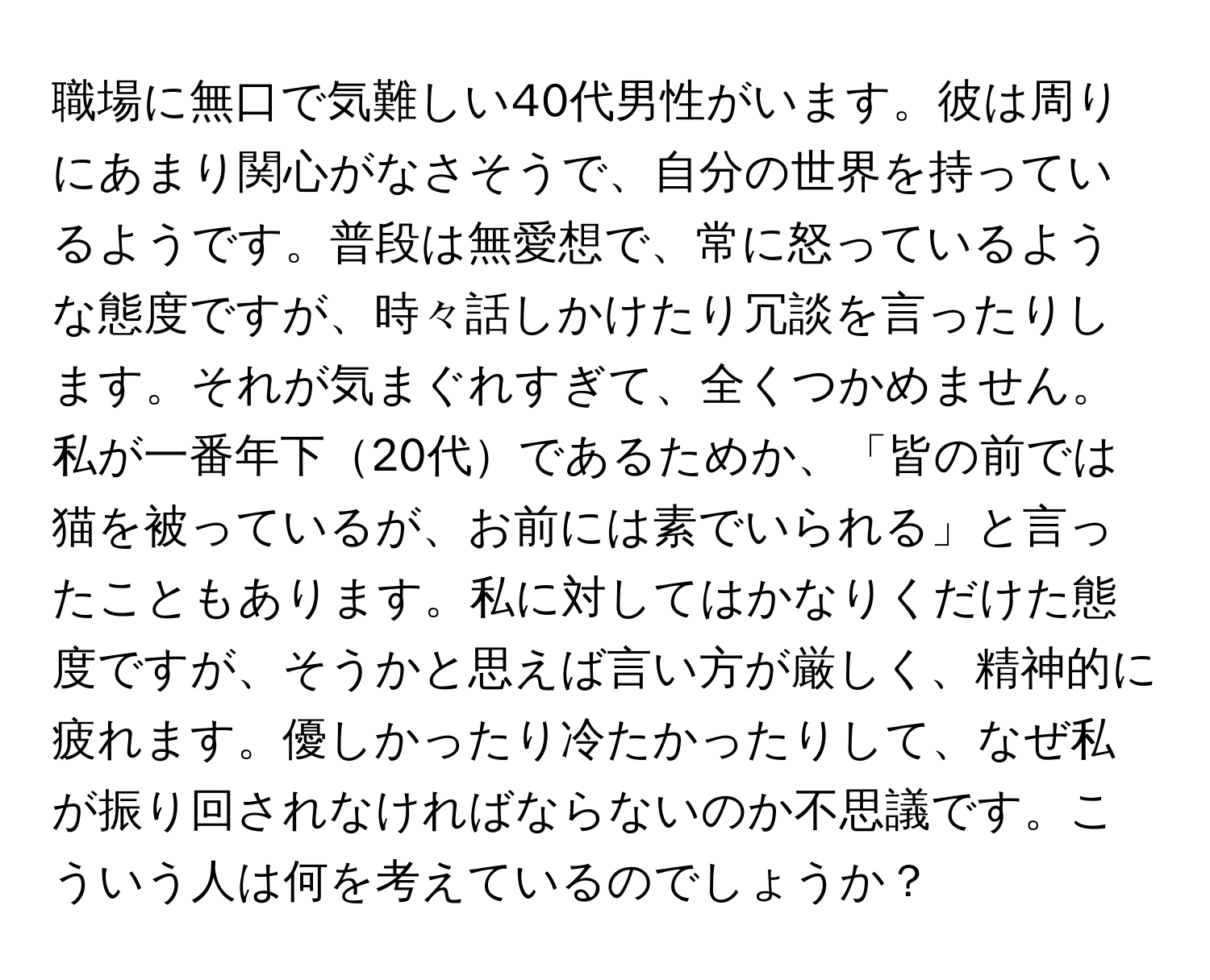 職場に無口で気難しい40代男性がいます。彼は周りにあまり関心がなさそうで、自分の世界を持っているようです。普段は無愛想で、常に怒っているような態度ですが、時々話しかけたり冗談を言ったりします。それが気まぐれすぎて、全くつかめません。私が一番年下20代であるためか、「皆の前では猫を被っているが、お前には素でいられる」と言ったこともあります。私に対してはかなりくだけた態度ですが、そうかと思えば言い方が厳しく、精神的に疲れます。優しかったり冷たかったりして、なぜ私が振り回されなければならないのか不思議です。こういう人は何を考えているのでしょうか？