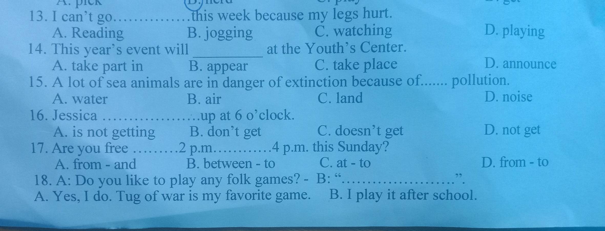 pick
13. I can’t go_ this week because my legs hurt.
A. Reading B. jogging C. watching D. playing
14. This year’s event will _at the Youth’s Center.
A. take part in B. appear C. take place D. announce
15. A lot of sea animals are in danger of extinction because of....... pollution.
A. water B. air C. land D. noise
16. Jessica _.up at 60 clock.
A. is not getting B. don’t get C. doesn’t get D. not get
17. Are you free _2 p.m……_ 4 p.m. this Sunday?
A. from - and B. between - to C. at - to D. from - to
18. A: Do you like to play any folk games? - B: “._ .”.
A. Yes, I do. Tug of war is my favorite game. B. I play it after school.