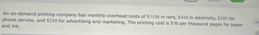 An on-demand printing company has monthly overhead costs of $1150 in rent, $410 in electricity, $105 for 
phone service, and $210 for advertising and marketing. The printing cost is $50 per thousand pages for paper 
and link.