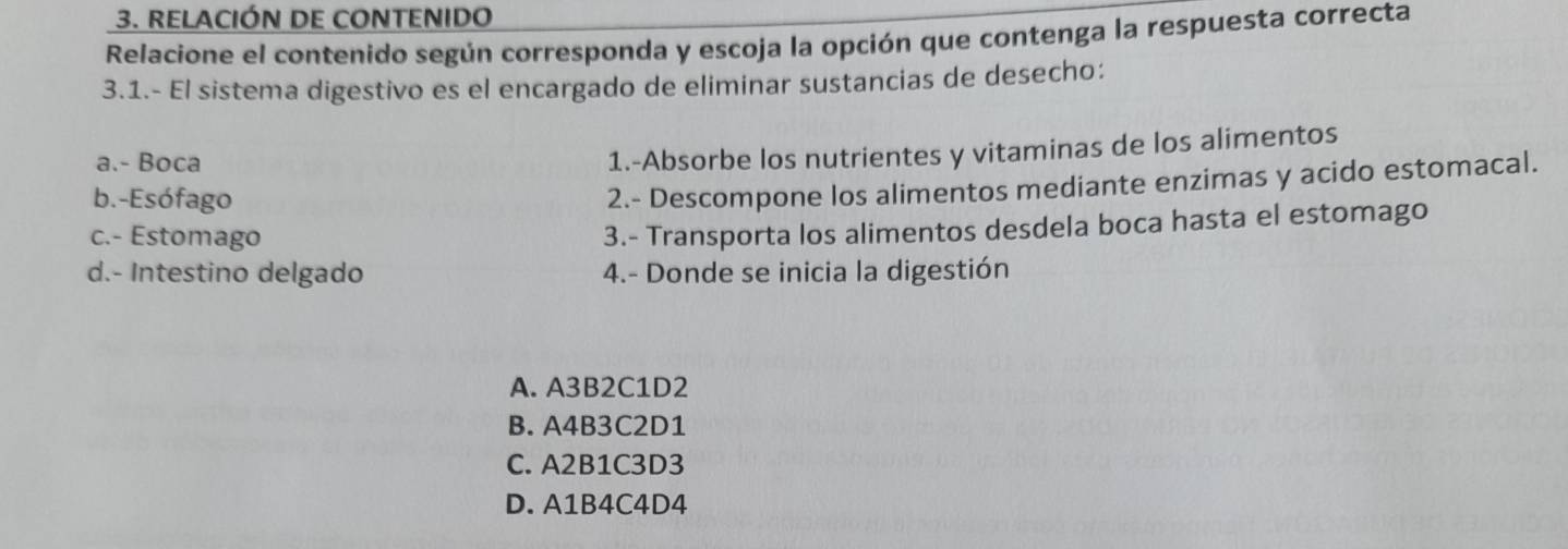 RELACIÓN DE CONTENIDo
Relacione el contenido según corresponda y escoja la opción que contenga la respuesta correcta
3.1.- El sistema digestivo es el encargado de eliminar sustancias de desecho:
a.- Boca
1.-Absorbe los nutrientes y vitaminas de los alimentos
b.-Esófago
2.- Descompone los alimentos mediante enzimas y acido estomacal.
c.- Estomago
3.- Transporta los alimentos desdela boca hasta el estomago
d.- Intestino delgado 4.- Donde se inicia la digestión
A. A3B2C1D2
B. A4B3C2D1
C. A2B1C3D3
D. A1B4C4D4