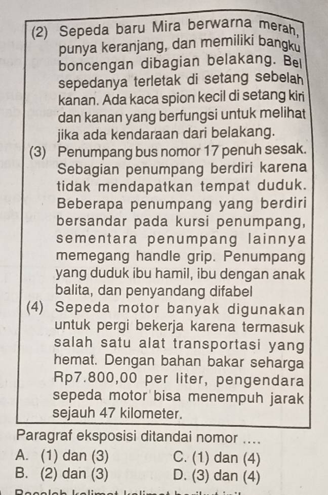 (2) Sepeda baru Mira berwarna merah,
punya keranjang, dan memiliki bangku
boncengan dibagian belakang. Bel
sepedanya terletak di setang sebelah 
kanan. Ada kaca spion kecil di setang kiri
dan kanan yang berfungsi untuk melihat
jika ada kendaraan dari belakang.
(3) Penumpang bus nomor 17 penuh sesak.
Sebagian penumpang berdiri karena
tidak mendapatkan tempat duduk.
Beberapa penumpang yang berdiri
bersandar pada kursi penumpang,
sementara penumpang lainnya
memegang handle grip. Penumpang
yang duduk ibu hamil, ibu dengan anak
balita, dan penyandang difabel
(4) Sepeda motor banyak digunakan
untuk pergi bekerja karena termasuk
salah satu alat transportasi yang
hemat. Dengan bahan bakar seharga
Rp7.800,00 per liter, pengendara
sepeda motor bisa menempuh jarak
sejauh 47 kilometer.
Paragraf eksposisi ditandai nomor ....
A. (1) dan (3) C. (1) dan (4)
B. (2) dan (3) D. (3) dan (4)