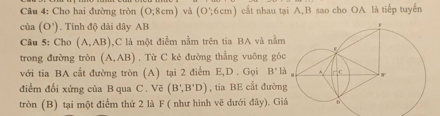 Cho hai đường tròn (0;8cm) và (O';6cm) cắt nhau tại A,B sao cho OA là tiếp tuyến
cia(O') Tính độ dài dây AB
Câu 5: Cho (A,AB) ,C là một điểm nằm trên tia BA và nằm
trong đường tròn (A,AB). Từ C kẻ đường thẳng vuông gó
với tia BA cắt đường tròn (A) tại 2 điểm E,D . Gọi B'ldot a
điểm đối xứng của B qua C. Vẽ (B',B'D) , tia BE cắt đườn
tròn (B) tại một điểm thứ 2 là F ( như hình vẽ dưới đây). Gi