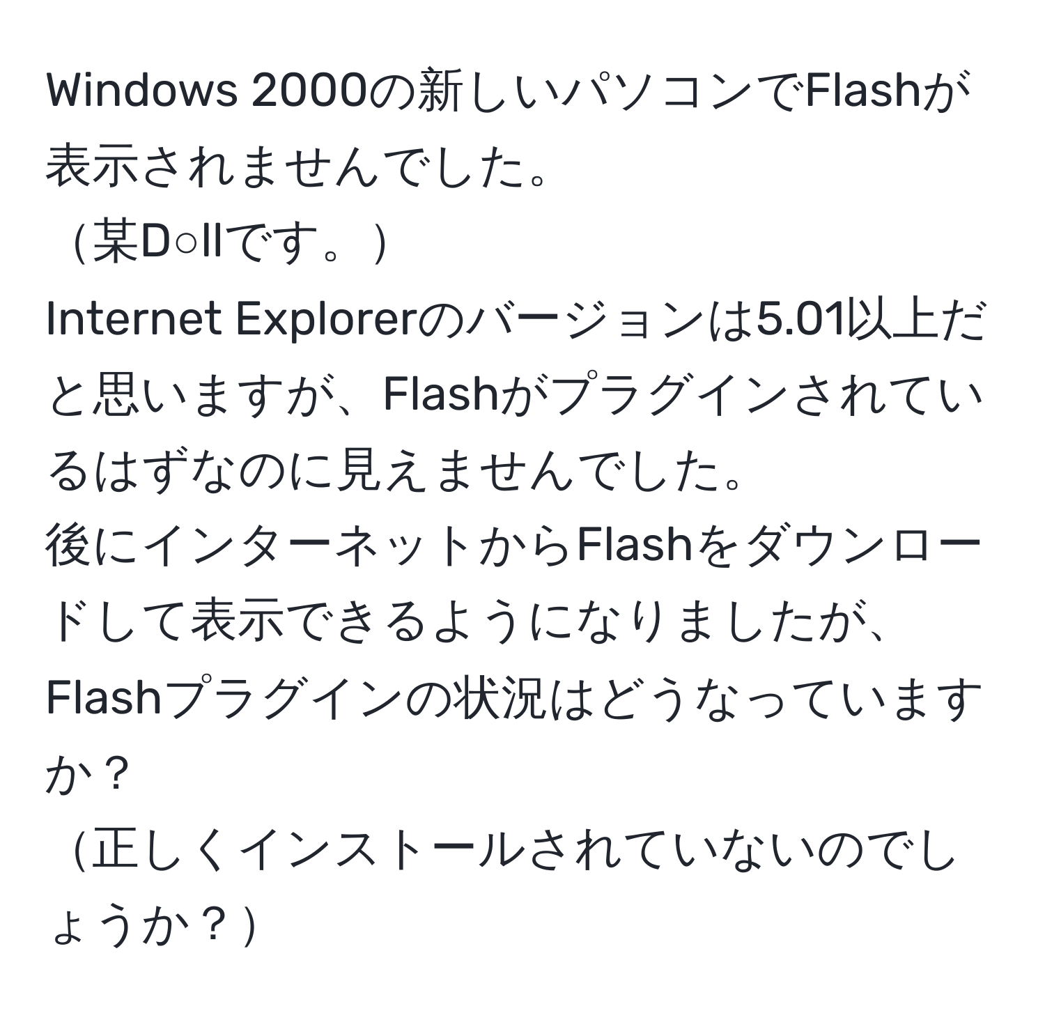 Windows 2000の新しいパソコンでFlashが表示されませんでした。  
某D○llです。  
Internet Explorerのバージョンは5.01以上だと思いますが、Flashがプラグインされているはずなのに見えませんでした。  
後にインターネットからFlashをダウンロードして表示できるようになりましたが、Flashプラグインの状況はどうなっていますか？  
正しくインストールされていないのでしょうか？