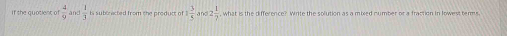 If the quotient of  4/9  and  1/3  is subtracted from the product of 1 3/5  and 2 1/7  , what is the difference? Write the solution as a mixed number or a fraction in lowest terms.