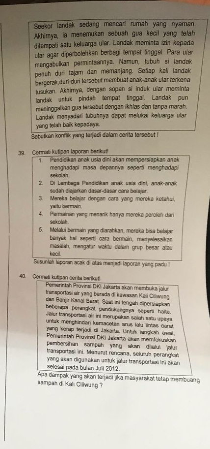 Seekor landak sedang mencari rumah yang nyaman.
Akhirnya, ia menemukan sebuah gua kecil yang telah
ditempati satu keluarga ular. Landak meminta izin kepada
ular agar diperbolehkan berbagi tempat tinggal. Para ular
mengabulkan permintaannya. Namun, tubuh si landak
penuh duri tajam dan memanjang. Setiap kali landak
bergerak,duri-duri tersebut membuat anak-anak ular terkena
tusukan. Akhirnya, dengan sopan si induk ular meminta
landak untuk pindah tempat tinggal. Landak pun
meninggalkan gua tersebut dengan ikhlas dan tanpa marah.
Landak menyadari tubuhnya dapat melukai keluarga ular
yang telah baik kepadaya.
Sebutkan konflik yang terjadi dalam cerita tersebut !
39. Cermati kutipan laporan berikut!
1. Pendidikan anak usia dini akan mempersiapkan anak
menghadapi masa depannya seperti menghadapi
sekolah.
2. Di Lembaga Pendidikan anak usia dini, anak-anak
sudah diajarkan dasar-dasar cara belajar.
3. Mereka belajar dengan cara yang mereka ketahui,
yaitu bermain.
4. Permainan yang menarik hanya mereka peroleh dari
sekolah
5. Melalui bermain yang diarahkan, mereka bisa belajar
banyak hal seperti cara bermain, menyelesaikan
masalah, mengatur waktu dalam grup besar atau
kecil.
Susunlah laporan acak di atas menjadi laporan yang padu !
40. Cermati kutipan cerita berikut!
Pemerintah Provinsi DKI Jakarta akan membuka jalur
transportasi air yang berada di kawasan Kali Ciliwung
dan Banjir Kanal Barat. Saat ini tengah dipersiapkan
beberapa perangkat pendukungnya seperti haite.
Jalur transportasi air ini merupakan salah satu upaya
untuk menghindari kemacetan arus lalu lintas darat
yang kerap terjadi di Jakarta. Untuk langkah awal,
Pemerintah Provinsi DKI Jakarta akan memfokuskan
pembersihan sampah yang akan dilalui jalur
transportasi ini. Menurut rencana, seluruh perangkat
yang akan digunakan untuk jalur transportasi ini akan
selesai pada bulan Juli 2012.
Apa dampak yang akan terjadi jika masyarakat tetap membuang
sampah di Kali Ciliwung ?