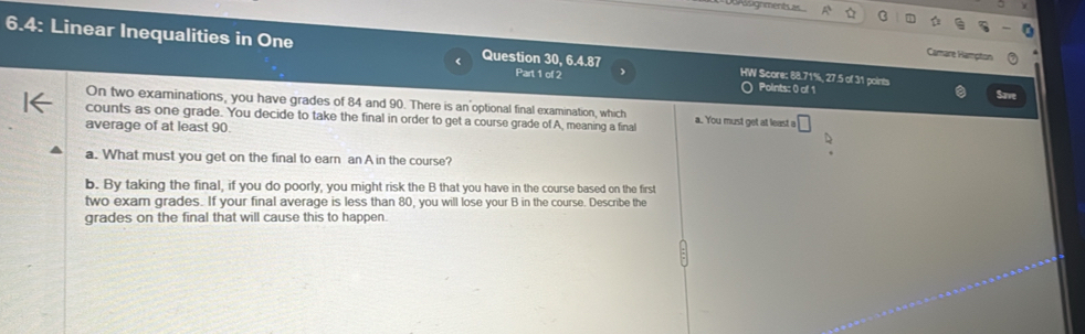 Des sugrmentsas 
6.4: Linear Inequalities in One Question 30, 6.4.87 Part 1 of 2 HW Score: 88.71%, 27.5 of 31 points 
Camare Hampton 
○ Points: 0 of 1 Save 
On two examinations, you have grades of 84 and 90. There is an optional final examination, which 
counts as one grade. You decide to take the final in order to get a course grade of A, meaning a final a. You must get at least a □ 
average of at least 90. 
a. What must you get on the final to earn an A in the course? 
b. By taking the final, if you do poorly, you might risk the B that you have in the course based on the first 
two exam grades. If your final average is less than 80, you will lose your B in the course. Describe the 
grades on the final that will cause this to happen.