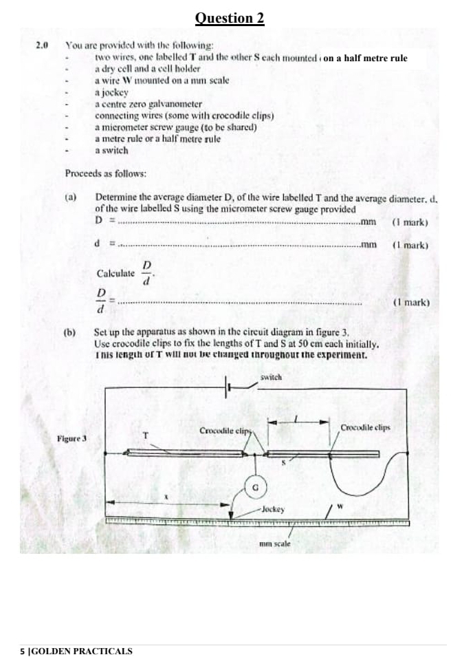 2.0 You are provided with the following: 
two wires, one labelled T and the other S each mounted on a half metre rule 
a dry cell and a cell holder 
a wire W mounted on a mm scale 
a jockey 
a centre zero galvanometer 
connecting wires (some with crocodile clips) 
a micrometer screw gauge (to be shared) 
a metre rule or a half metre rule 
a switch 
Proceeds as follows: 
(a) Determine the average diameter D, of the wire labelled T and the average diameter. d. 
of the wire labelled S using the micrometer screw gauge provided 
_ D=
mm (1 mark)
d= _ mm (1 mark) 
Calculate  D/d .
 D/d = _(1 mark) 
(b) Set up the apparatus as shown in the circuit diagram in figure 3. 
Use crocodile clips to fix the lengths of T and S at 50 cm each initially. 
I his length of T will not be changed throughout the experiment. 
Figur 
5 |GOLDEN PRACTICALS