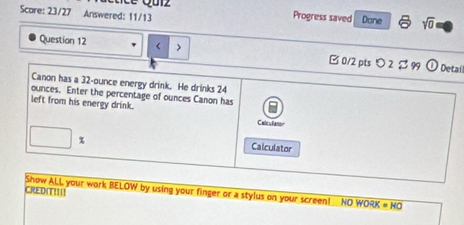 Score: 23/27 Answered: 11/13 
Progress saved Done sqrt(0) 
Question 12 < > □ 0/2 pts つ 2$ 99 ① Detail 
Canon has a 32-ounce energy drink. He drinks 24
ounces. Enter the percentage of ounces Canon has 
left from his energy drink. 
Calculator
□ %
Calculator 
CREDIT!!!! Show ALL your work BELOW by using your finger or a stylus on your screen! NO WORK=HO