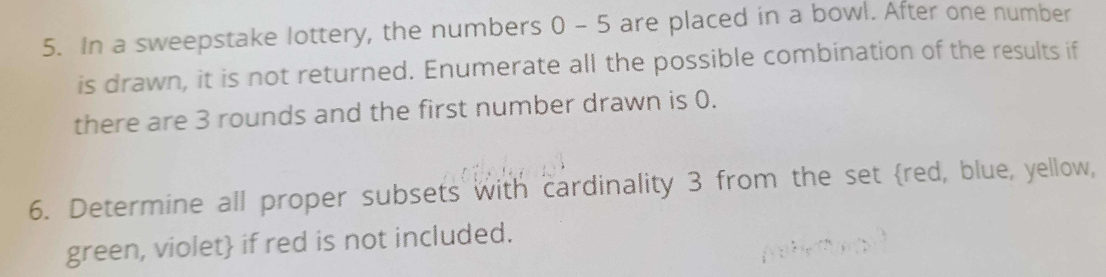 In a sweepstake lottery, the numbers 0 - 5 are placed in a bowl. After one number 
is drawn, it is not returned. Enumerate all the possible combination of the results if 
there are 3 rounds and the first number drawn is 0. 
6. Determine all proper subsets with cardinality 3 from the set red, blue, yellow, 
green, violet if red is not included.