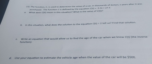 The function, C. is used to determine the value of a car, in thousands of dollars, t years after it was 
a What dne purchased. The function C is defined by the equation C(t)=-3.5t+27.5
C(6) mean in this situation? What is the value of C(6)
b. In this situation, what does the solution to the equation C(t)=2 tell us? Find that solution. 
c. Write an equation that would allow us to find the age of the car when we know C(t) (the inverse 
function). 
d. Use your equation to estimate the vehicle age when the value of the car will be $500.