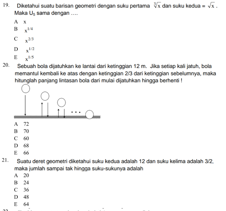 Diketahui suatu barisan geometri dengan suku pertama sqrt[3](x) dan suku kedua =sqrt(x). 
Maka U_5 sama dengan ....
A x
B x^(1/4)
C x^(2/3)
D x^(1/2)
E x^(1/5)
20. Sebuah bola dijatuhkan ke lantai dari ketinggian 12 m. Jika setiap kali jatuh, bola
memantul kembali ke atas dengan ketinggian 2/3 dari ketinggian sebelumnya, maka
hitunglah panjang lintasan bola dari mulai dijatuhkan hingga berhenti !
A 72
B 70
C 60
D 68
E 66
21. Suatu deret geometri diketahui suku kedua adalah 12 dan suku kelima adalah 3/2,
maka jumlah sampai tak hingga suku-sukunya adalah
A 20
B 24
C 36
D 48
E 64