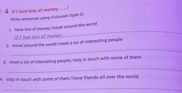 If I had lots of money . . ..! 
Write sentences using if-clauses (type 2). 
_ 
1. have lots of money/travel around the world 
_ 
2. travel around the world/meet a lot of interesting people 
3. meet a lot of interesting people/stay in touch with some of them 
_ 
4. stay in touch with some of them/have friends all over the world 
_