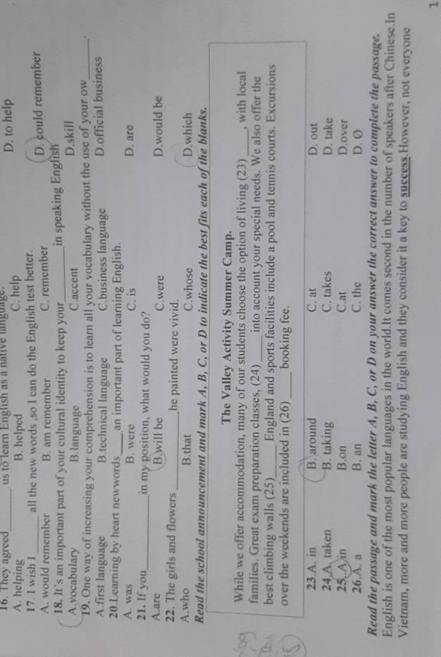 They agreed_ us to learn English as a native language. D. to help
A. helping B. helped C. help
17. 1 wish l all the new words ,so I can do the English test better.
A. would remember B. am remember C. remember D. could remember
18. It’s an important part of your cultural identity to keep your_ in speaking English
A.vocabulary B.language C.accent D.skill
19. One way of increasing your comprehension is to learn all your vocabulary without the use of your ow_ .
A.first language B.technical language C.business language D.official business
20.Learning by heart newwords_ an important part of learning English.
A. was B. were C. is D. are
21. If you_ in my position, what would you do?
A.are B.will be C.were D.would be
22. The girls and flowers _he painted were vivid.
A.who B.that C.whose D.which
Read the school announcement and mark A, B, C, or D to indicate the best fits each of the blanks.
The Valley Activity Summer Camp.
While we offer accommodation, many of our students choose the option of living (23) _, with local
families. Great exam preparation classes, (24) _into account your special needs. We also offer the
best climbing walls (25)_ England and sports facilities include a pool and tennis courts. Excursions
over the weekends are included in (26) _booking fee.
23.A. in B. around C. at D. out
24 A. taken B. taking C. takes D. take
25..A in B.on C.at D.over
26.A. a B. an C. the D. Ø
Read the passage and mark the letter A, B, C, or D on your answer the correct answer to complete the passage.
English is one of the most popular languages in the world.It comes second in the number of speakers after Chinese.In
Vietnam, more and more people are studying English and they consider it a key to success.However, not everyone
1