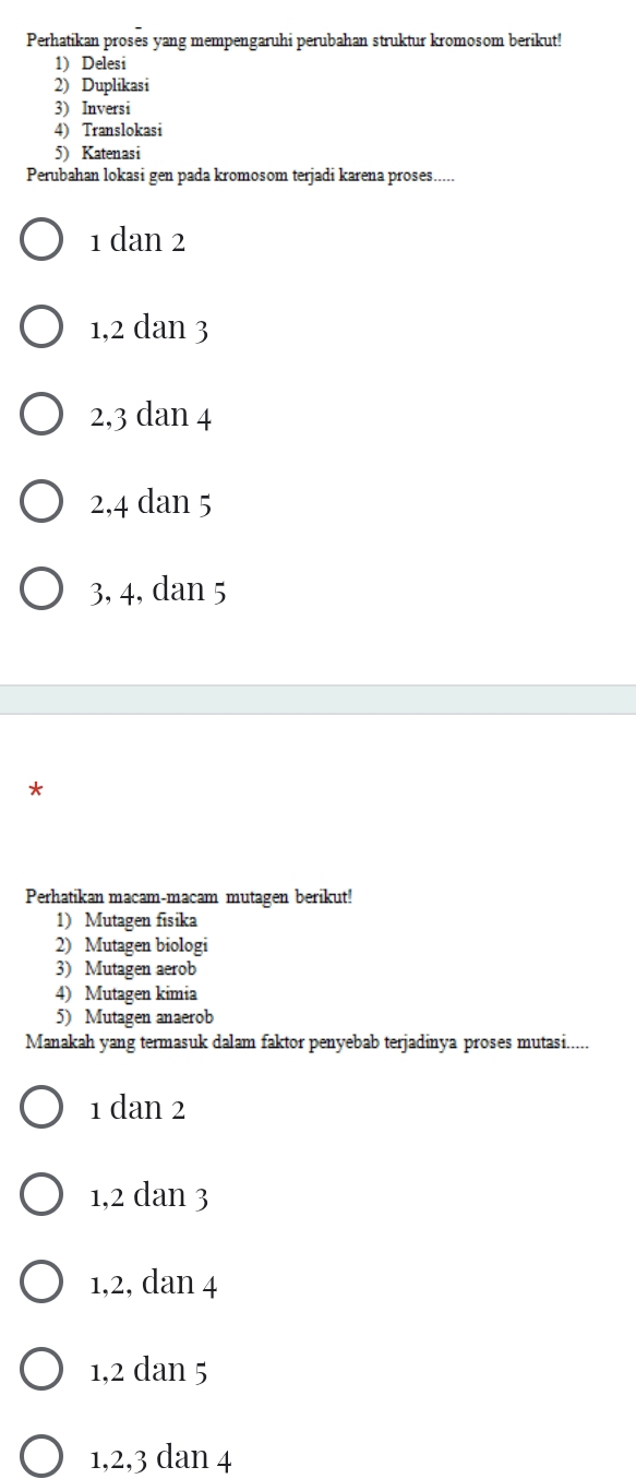 Perhatikan proses yang mempengaruhi perubahan struktur kromosom berikut!
1) Delesi
2) Duplikasi
3) Inversi
4) Translokasi
5) Katenasi
Perubahan lokasi gen pada kromosom terjadi karena proses.....
1 dan 2
1, 2 dan 3
2, 3 dan 4
2, 4 dan 5
3, 4, dan 5
*
Perhatikan macam-macam mutagen berikut!
1) Mutagen fisika
2) Mutagen biologi
3) Mutagen aerob
4) Mutagen kimia
5) Mutagen anaerob
Manakah yang termasuk dalam faktor penyebab terjadinya proses mutasi.....
1 dan 2
1, 2 dan 3
1, 2, dan 4
1, 2 dan 5
1, 2, 3 dan 4