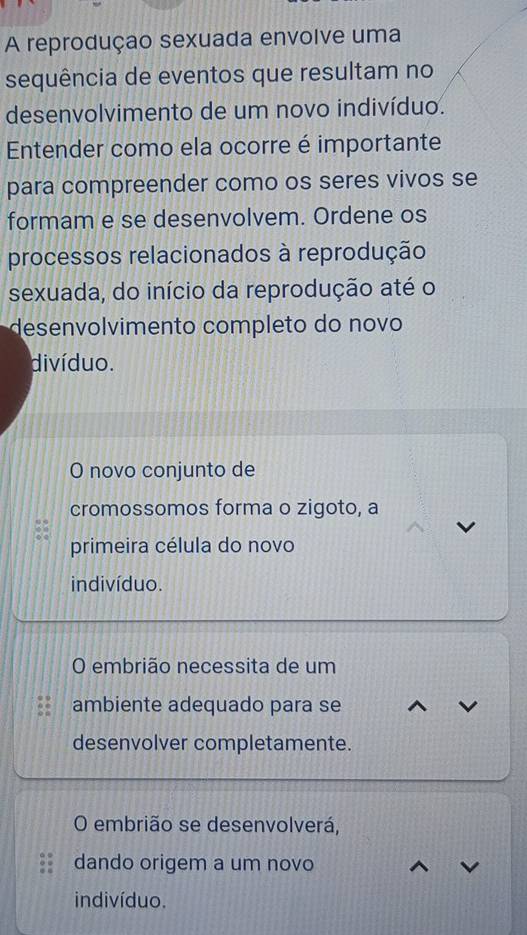 A reprodução sexuada envolve uma 
sequência de eventos que resultam no 
desenvolvimento de um novo indivíduo. 
Entender como ela ocorre é importante 
para compreender como os seres vivos se 
formam e se desenvolvem. Ordene os 
processos relacionados à reprodução 
sexuada, do início da reprodução até o 
desenvolvimento completo do novo 
divíduo. 
O novo conjunto de 
cromossomos forma o zigoto, a 
primeira célula do novo 
indivíduo. 
O embrião necessita de um 
ambiente adequado para se 
desenvolver completamente. 
O embrião se desenvolverá, 
dando origem a um novo 
indivíduo.