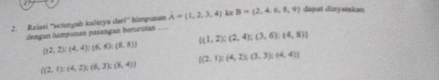 27 
2. Relaxi ''setengah kalinya dari'' himpunan A= 1,2,3,4 ke B=(2,4,6,8,9) dapat dinyatakan
dengan himpunan pasangan berurutan …
 (1,2);(2,4);(3,6);(4,8)
 (2,2):(4,4);(6,6);(8,8)
 (2,1):(4,2);(3,3); (4,4)]
 (2,1);(4,2);(6,3);(8,4)