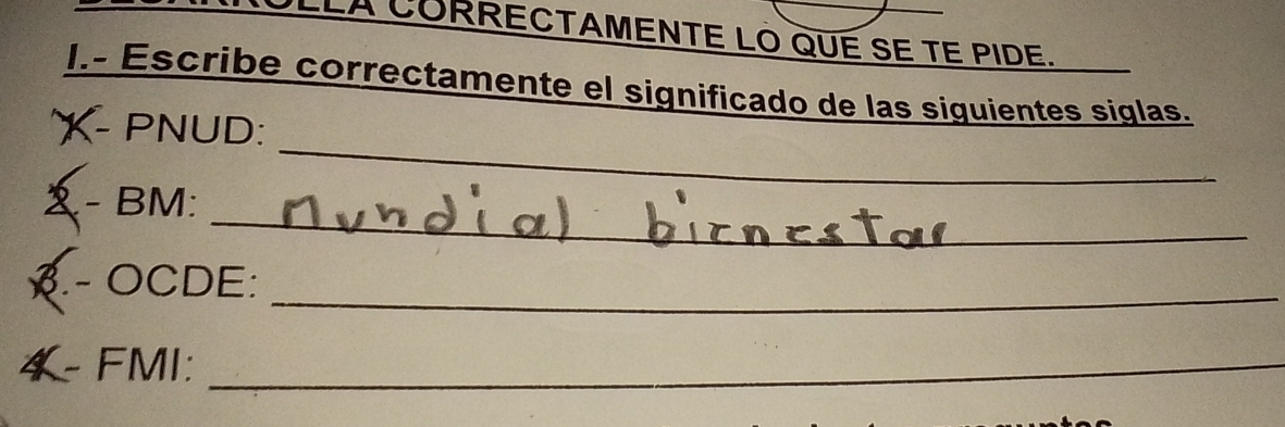 ULLA CORRECTAMENTE LO QUE SE TE PIDE. 
I.- Escribe correctamente el significado de las siguientes siglas. 
_ 
X- PNUD: 
_ 
_ 
- BM: 
3.- OCDE:_ 
4- FMI:_