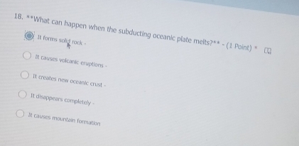 What can happen when the subducting oceanic plate melts ?^**-(1Point)^ast 
It forms solid rack .
It causes volcanic eruptions -
It creates new oceanic crust .
It disappears completely -
It causes mountai formation