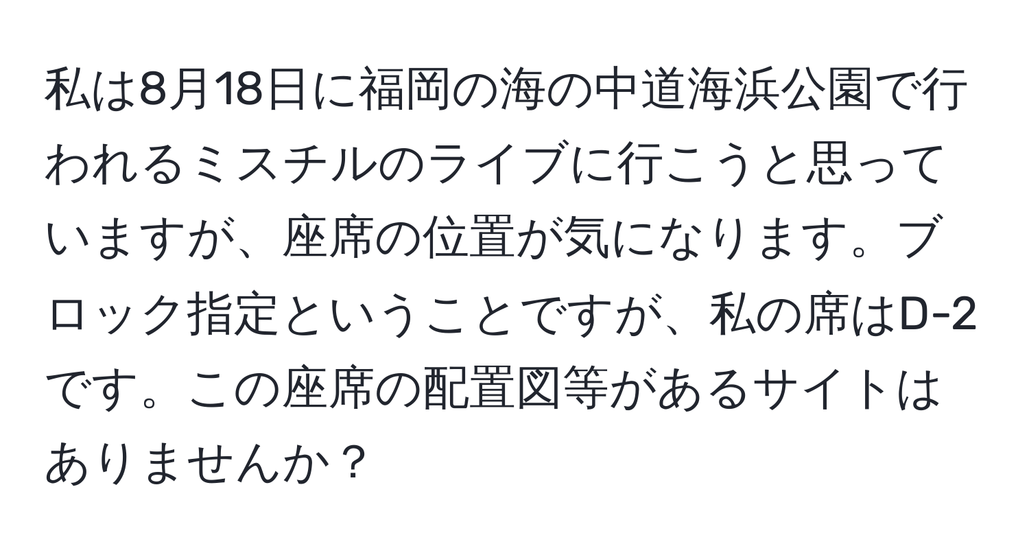 私は8月18日に福岡の海の中道海浜公園で行われるミスチルのライブに行こうと思っていますが、座席の位置が気になります。ブロック指定ということですが、私の席はD-2です。この座席の配置図等があるサイトはありませんか？