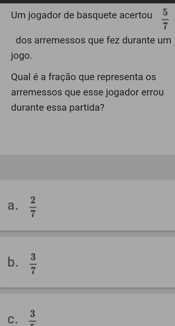 Um jogador de basquete acertou  5/7 
dos arremessos que fez durante um
jogo.
Qual é a fração que representa os
arremessos que esse jogador errou
durante essa partida?
a.  2/7 
b.  3/7 
C. frac 3