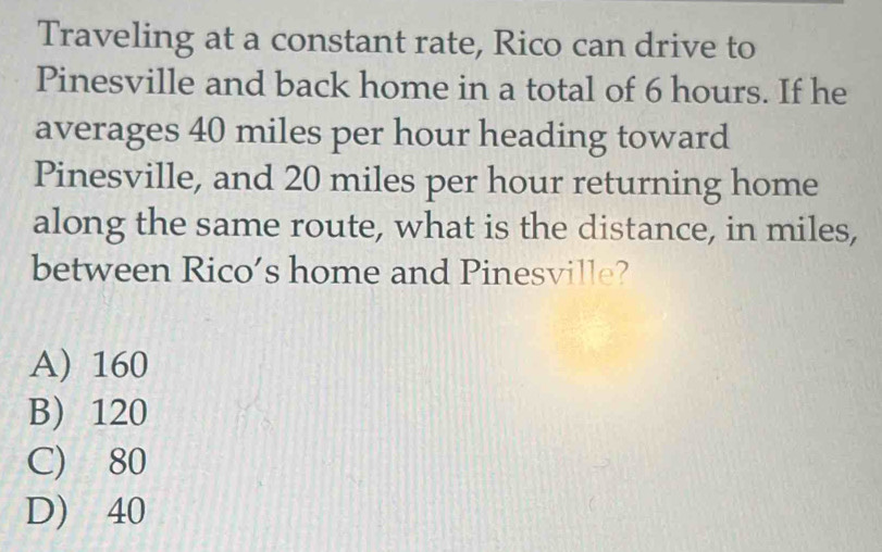 Traveling at a constant rate, Rico can drive to
Pinesville and back home in a total of 6 hours. If he
averages 40 miles per hour heading toward
Pinesville, and 20 miles per hour returning home
along the same route, what is the distance, in miles,
between Rico’s home and Pinesville?
A) 160
B) 120
C) 80
D) 40