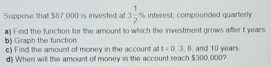 Suppose that $87,000 is invested at 3 1/2 % interest, compounded quarterly. 
a) Find the function for the amount to which the investment grows after t years. 
b) Graph the function 
c) Find the amount of money in the account at t=0,3,8, , and 10 years. 
d) When will the amount of money in the account reach $300,000?