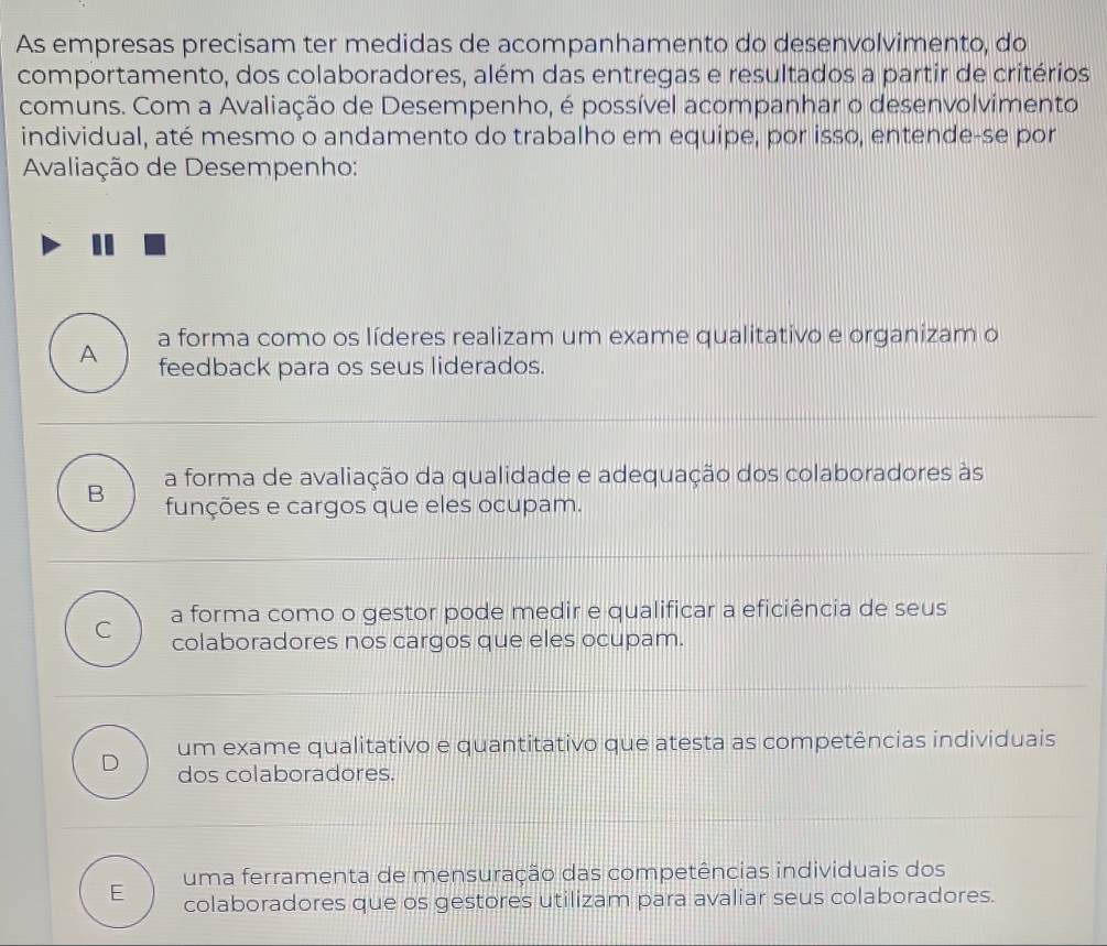 As empresas precisam ter medidas de acompanhamento do desenvolvimento, do
comportamento, dos colaboradores, além das entregas e resultados a partir de critérios
comuns. Com a Avaliação de Desempenho, é possível acompanhar o desenvolvimento
individual, até mesmo o andamento do trabalho em equipe, por isso, entende-se por
Avaliação de Desempenho:
A a forma como os líderes realizam um exame qualitativo e organizam o
feedback para os seus liderados.
a forma de avaliação da qualidade e adequação dos colaboradores às
B funções e cargos que eles ocupam.
C a forma como o gestor pode medir e qualificar a eficiência de seus
colaboradores nos cargos que eles ocupam.
um exame qualitativo e quantitativo que atesta as competências individuais
D dos colaboradores.
uma ferramenta de mensuração das competências individuais dos
E colaboradores que os gestores utilizam para avaliar seus colaboradores.