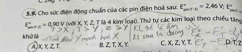 Cho sức điện động chuẩn của các pin điện hoá sau: E_(pin(T-x))°=2,46V; E_(pin)° 1(T-y
E_(pin(Y-Z))°=0,90V (với X, Y, Z, T là 4 kim loại). Thứ tự các kim loại theo chiều tăng
khử là
A, X, Y, Z, T. B. Z, T, X, Y. C. X, Z, Y, T. D. T