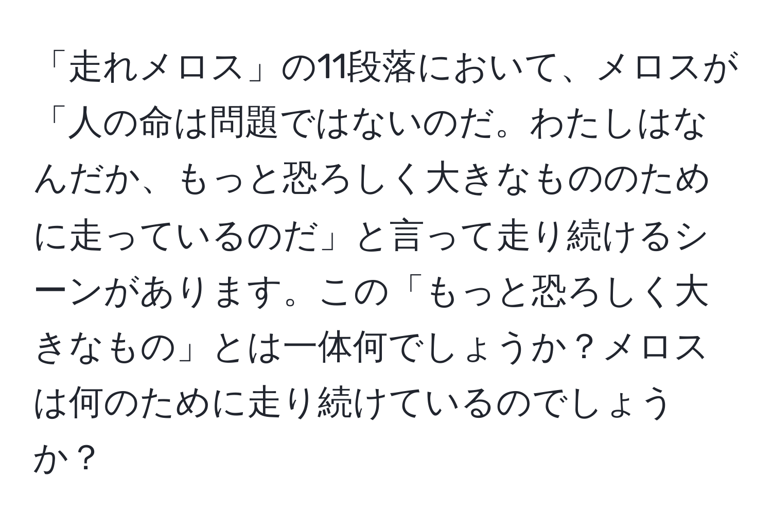 「走れメロス」の11段落において、メロスが「人の命は問題ではないのだ。わたしはなんだか、もっと恐ろしく大きなもののために走っているのだ」と言って走り続けるシーンがあります。この「もっと恐ろしく大きなもの」とは一体何でしょうか？メロスは何のために走り続けているのでしょうか？