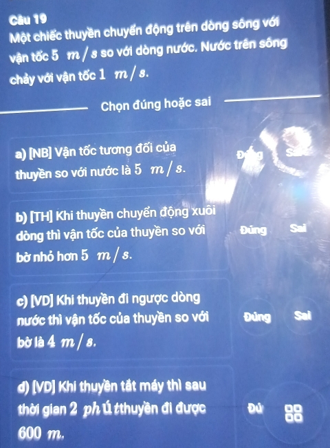 Một chiếc thuyền chuyển động trên dòng sông với 
vận tốc 5 m / s so với dòng nước. Nước trên sống 
chảy với vận tốc 1 m / s. 
_Chọn đúng hoặc sai 
a) [NB] Vận tốc tương đối của 
thuyền so với nước là 5 m / s. 
b) [TH] Khi thuyền chuyển động xuôi 
dòng thì vận tốc của thuyền so với Đúng 
bờ nhỏ hơn 5 m / s. 
c) [VD] Khi thuyền đi ngược dòng 
nước thì vận tốc của thuyền so với Đúng 
bờ là 4 m / s. 
d) [VD] Khi thuyền tắt máy thì sau 
thời gian 2 ph ú tthuyền đi được Đú
600 m.