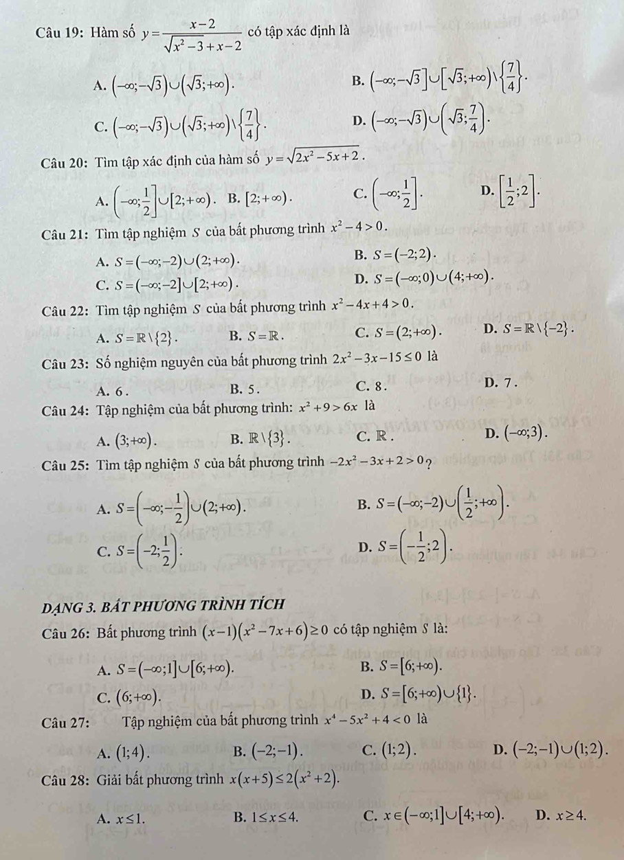 Hàm số y= (x-2)/sqrt(x^2-3)+x-2  có tập xác định là
A. (-∈fty ;-sqrt(3))∪ (sqrt(3);+∈fty ).
B. (-∈fty ;-sqrt(3)]∪ [sqrt(3);+∈fty )∪   7/4  .
C. (-∈fty ;-sqrt(3))∪ (sqrt(3);+∈fty )vee   7/4  . D. (-∈fty ;-sqrt(3))∪ (sqrt(3); 7/4 ).
Câu 20: Tìm tập xác định của hàm số y=sqrt(2x^2-5x+2).
A. (-∈fty ; 1/2 ]∪ [2;+∈fty ). B. [2;+∈fty ). C. (-∈fty ; 1/2 ]. D. [ 1/2 ;2].
Câu 21: Tìm tập nghiệm S của bất phương trình x^2-4>0.
A. S=(-∈fty ;-2)∪ (2;+∈fty ).
B. S=(-2;2).
C. S=(-∈fty ;-2]∪ [2;+∈fty ).
D. S=(-∈fty ;0)∪ (4;+∈fty ).
Câu 22: Tìm tập nghiệm S của bất phương trình x^2-4x+4>0.
A. S=R| 2 . B. S=R. C. S=(2;+∈fty ). D. S=R/ -2 .
Câu 23: Số nghiệm nguyên của bất phương trình 2x^2-3x-15≤ 0 là
A. 6 . B. 5 . C. 8 . D. 7 .
Câu 24: Tập nghiệm của bất phương trình: x^2+9>6x là
A. (3;+∈fty ). B. R|R| 3 . C. R . D. (-∈fty ;3).
Câu 25: Tìm tập nghiệm S của bất phương trình -2x^2-3x+2>0 ?
A. S=(-∈fty ;- 1/2 )∪ (2;+∈fty ). S=(-∈fty ;-2)∪ ( 1/2 ;+∈fty ).
B.
C. S=(-2; 1/2 ). S=(- 1/2 ;2).
D.
DẠNG 3. BáT PHươNG TRÌNH tÍch
Câu 26: Bất phương trình (x-1)(x^2-7x+6)≥ 0 có tập nghiệm S là:
A. S=(-∈fty ;1]∪ [6;+∈fty ). B. S=[6;+∈fty ).
D.
C. (6;+∈fty ). S=[6;+∈fty )∪  1 .
Câu 27: bì Tập nghiệm của bất phương trình x^4-5x^2+4<0</tex> là
A. (1;4). B. (-2;-1). C. (1;2). D. (-2;-1)∪ (1;2).
Câu 28: Giải bất phương trình x(x+5)≤ 2(x^2+2).
A. x≤ 1.
B. 1≤ x≤ 4. C. x∈ (-∈fty ;1]∪ [4;+∈fty ). D. x≥ 4.