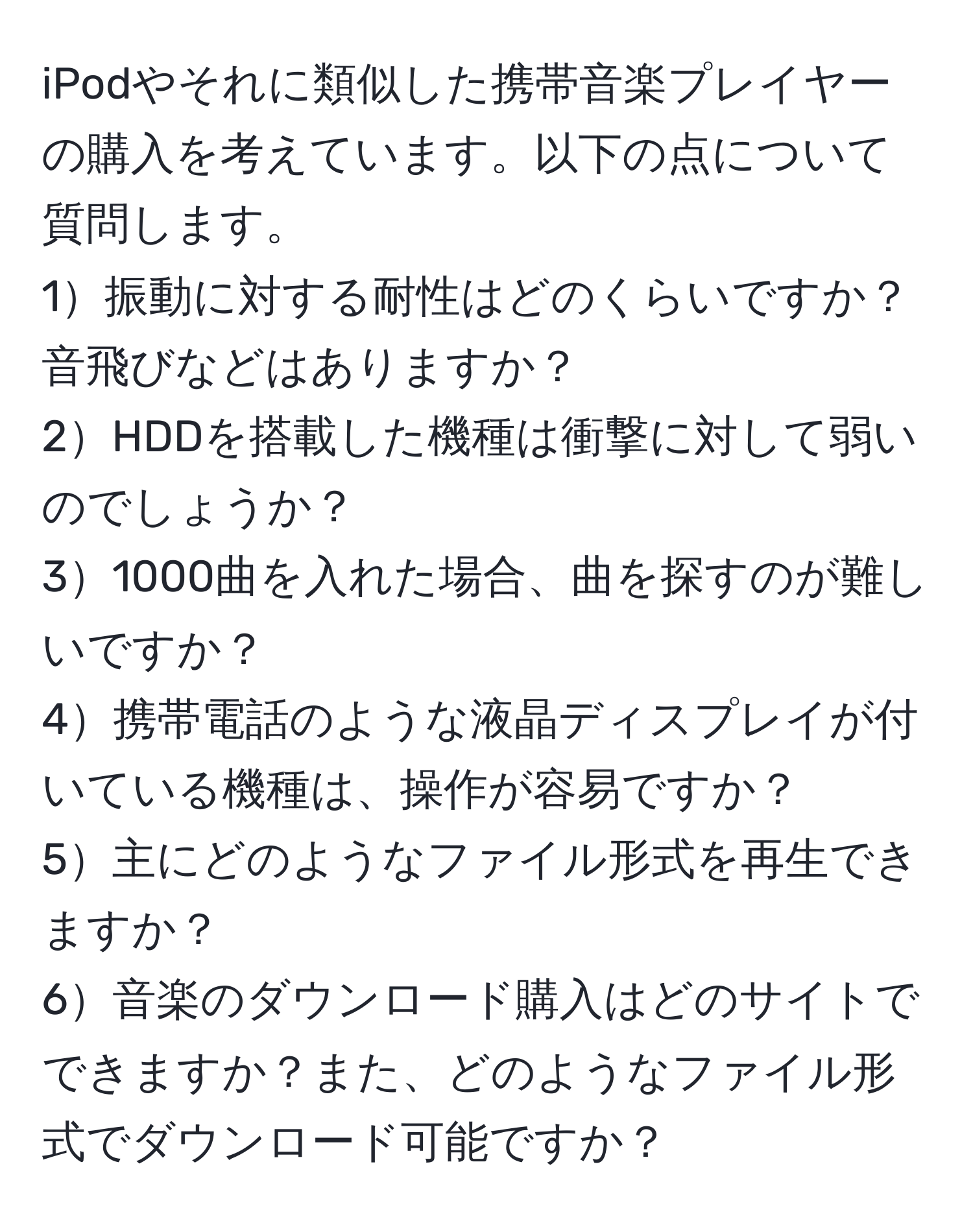 iPodやそれに類似した携帯音楽プレイヤーの購入を考えています。以下の点について質問します。  
1振動に対する耐性はどのくらいですか？音飛びなどはありますか？  
2HDDを搭載した機種は衝撃に対して弱いのでしょうか？  
31000曲を入れた場合、曲を探すのが難しいですか？  
4携帯電話のような液晶ディスプレイが付いている機種は、操作が容易ですか？  
5主にどのようなファイル形式を再生できますか？  
6音楽のダウンロード購入はどのサイトでできますか？また、どのようなファイル形式でダウンロード可能ですか？