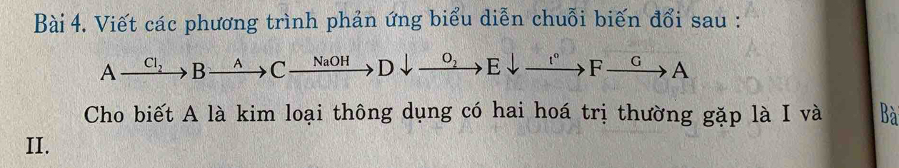 Viết các phương trình phản ứng biểu diễn chuỗi biến đổi sau :
Axrightarrow Cl_2Bxrightarrow ACxrightarrow NaOHDdownarrow xrightarrow O_2Edownarrow to Edownarrow°Fto A
Cho biết A là kim loại thông dụng có hai hoá trị thường gặp là I và Bà 
II.