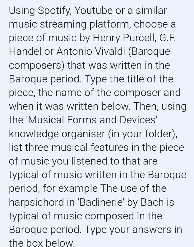 Using Spotify, Youtube or a similar 
music streaming platform, choose a 
piece of music by Henry Purcell, G.F. 
Handel or Antonio Vivaldi (Baroque 
composers) that was written in the 
Baroque period. Type the title of the 
piece, the name of the composer and 
when it was written below. Then, using 
the 'Musical Forms and Devices' 
knowledge organiser (in your folder), 
list three musical features in the piece 
of music you listened to that are 
typical of music written in the Baroque 
period, for example The use of the 
harpsichord in 'Badinerie' by Bach is 
typical of music composed in the 
Baroque period. Type your answers in 
the box below.