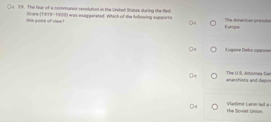 The fear of a communist revolution in the United States during the Red
Scare (1919-1920) was exaggerated. Which of the following supports The American preside
this point of view?
Europe
Eugene Debs oppose
The U.S. Attorney Ger
anarchists and depo
Vladimir Lenin led a
the Soviet Union.