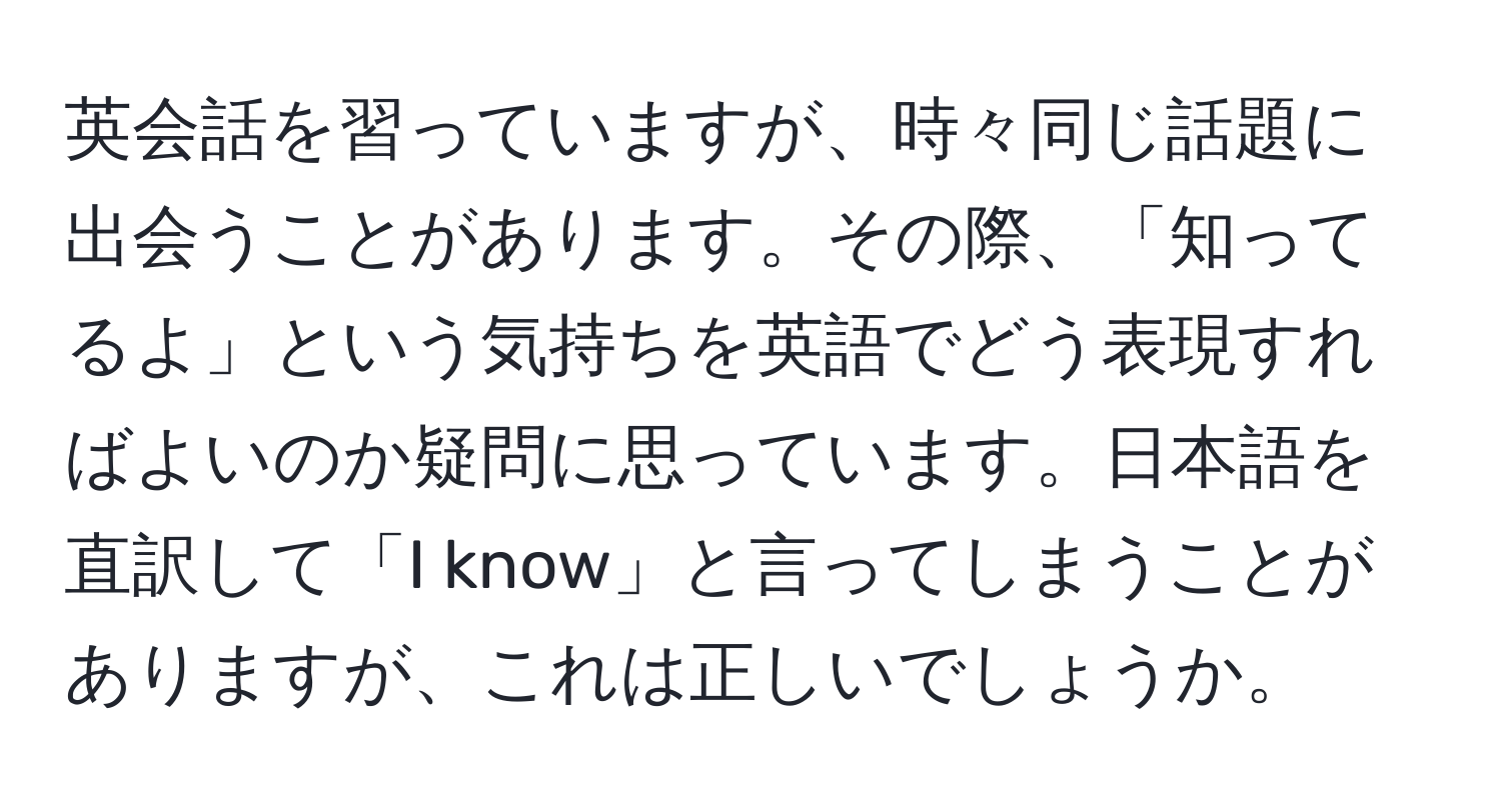 英会話を習っていますが、時々同じ話題に出会うことがあります。その際、「知ってるよ」という気持ちを英語でどう表現すればよいのか疑問に思っています。日本語を直訳して「I know」と言ってしまうことがありますが、これは正しいでしょうか。