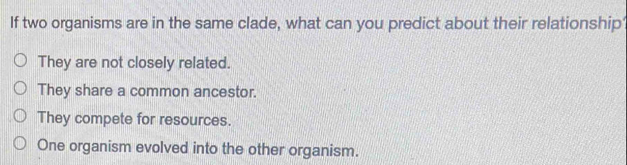 If two organisms are in the same clade, what can you predict about their relationship
They are not closely related.
They share a common ancestor.
They compete for resources.
One organism evolved into the other organism.