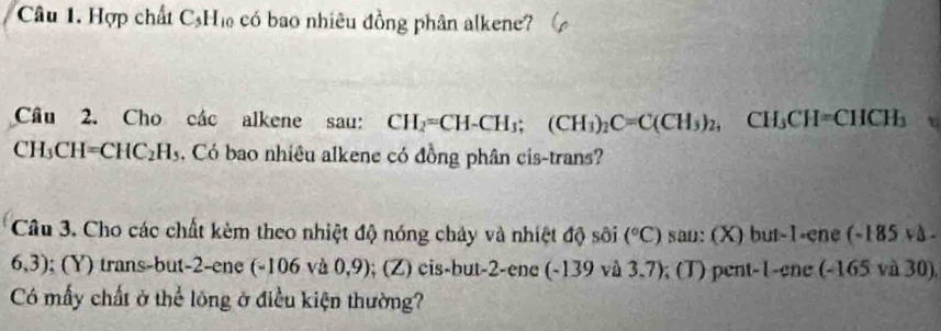 Hợp chất C_5H_10 có bao nhiêu đồng phân alkene? 
Câu 2. Cho các alkene sau: CH_2=CH-CH_3; (CH_3)_2C=C(CH_3)_2, CH_3CH=CHCH_3
CH₃ CH=CHC_2H_5 Có bao nhiêu alkene có đồng phân cis-trans? 
Câu 3. Cho các chất kèm theo nhiệt độ nóng chảy và nhiệt độ sôi (^circ C) san: (X) but -1 -ene -185v△ -
6,3); (Y) trans-but -2 -ene (-106 và 0,9); (Z) cis-but -2 -ene (-139 và 3,7); (T) pent -1 -ene (-165 và 30) 
Có mấy chất ở thể lõng ở điều kiện thường?