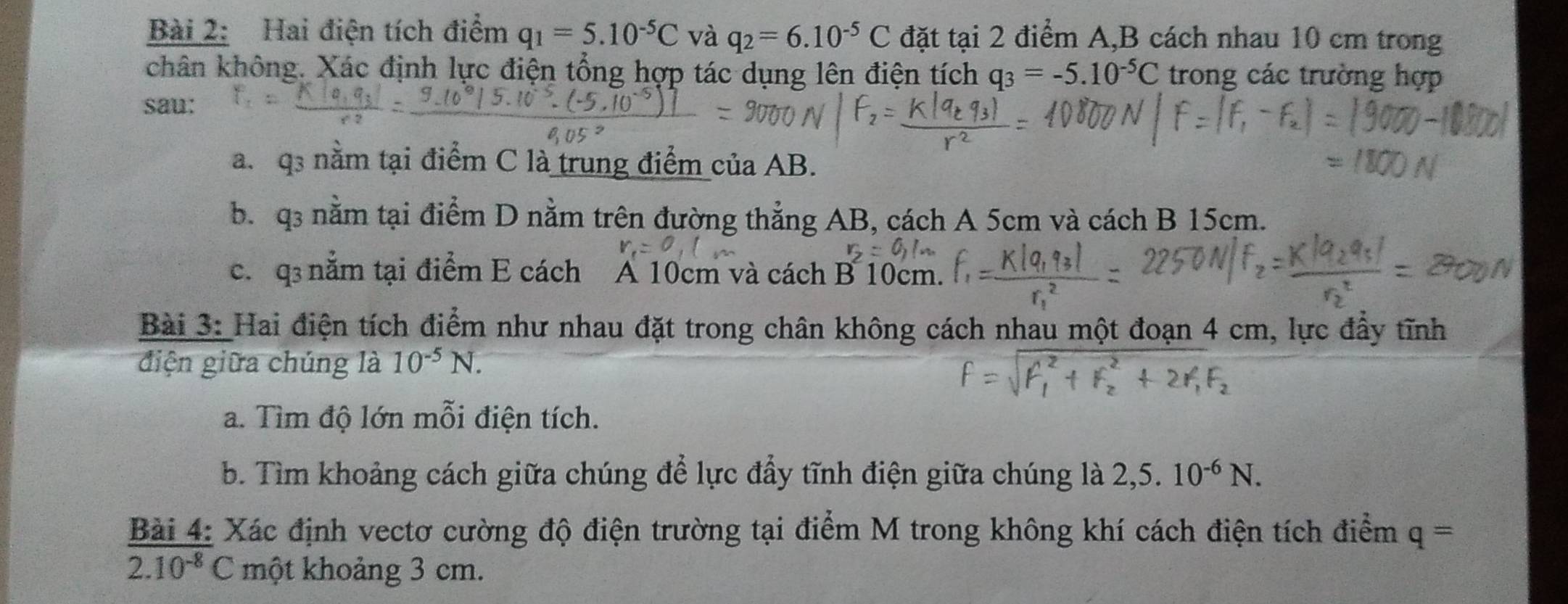 Hai điện tích điểm q_1=5.10^(-5)C và q_2=6.10^(-5)C đặt tại 2 điểm A, B cách nhau 10 cm trong 
chân không. Xác định lực điện tổng hợp tác dụng lên điện tích q_3=-5.10^(-5)C trong các trường hợp 
sau: 
a. q3 nằm tại điểm C là trung điểm của AB. 
b. q3 nằm tại điểm D nằm trên đường thẳng AB, cách A 5cm và cách B 15cm. 
c. q3 nằm tại điểm E cách A 10cm và cách B 10cm. 
Bài 3: Hai điện tích điểm như nhau đặt trong chân không cách nhau một đoạn 4 cm, lực đẩy tĩnh 
điện giữa chúng là 10^(-5)N. 
a. Tìm độ lớn mỗi điện tích. 
b. Tìm khoảng cách giữa chúng để lực đẩy tĩnh điện giữa chúng là 2,5.10^(-6)N. 
Bài 4: Xác định vectơ cường độ điện trường tại điểm M trong không khí cách điện tích điểm q=
2.10^(-8)C một khoảng 3 cm.