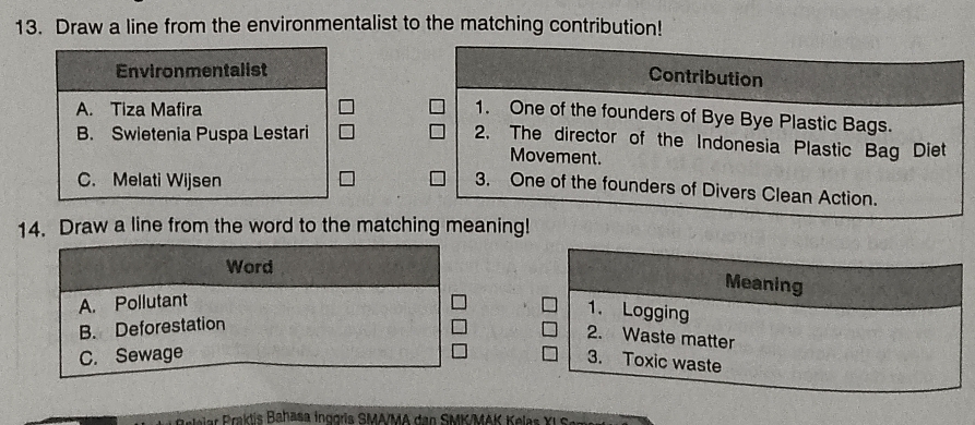 Draw a line from the environmentalist to the matching contribution!
Environmentalist
Contribution
A. Tiza Mafira
1. One of the founders of Bye Bye Plastic Bags.
B. Swietenia Puspa Lestari
2. The director of the Indonesia Plastic Bag Diet
Movement.
C. Melati Wijsen
3. One of the founders of Divers Clean Action.
14. Draw a line from the word to the matching meaning!
Word
Meaning
A. Pollutant
1. Logging
B. Deforestation
2. Waste matter
C. Sewage
3. Toxic waste
e Brktis Bahasa inggris SMA/MA den SMK/MAK Kelas XL S