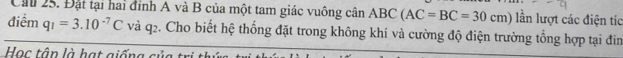 Cầu 25. Đặt tại hai đỉnh A và B của một tam giác vuông cân ABC(AC=BC=30cm) lần lượt các điện tíc 
điểm q_1=3.10^(-7)C và q2. Cho biết hệ thống đặt trong không khí và cường độ điện trường tổng hợp tại đìn 
Học tận là hạt giống cử