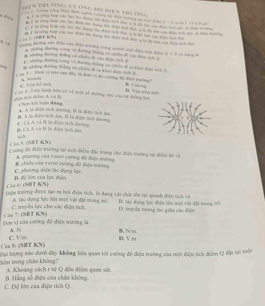 Diện trườnG- Cường đọ điện trường
c au 1: Trong công thức định nghĩa cường độ điện trường tại một điệm ||-| q thí ǐ yà q là gī
n diện A. F là tổng hợp vác lực tác dụng lên điện tích thu, q là độ lớn của đ h gây ra điện trưong.
B, F là tổng hợp các lực điện tác dụng lên điện tích thứ. q là độ lớn của điện tích gây ra điện trường.
C. F là tộng hợp các lực tác dụng lên điện tích thứ, q là độ lớn của điện tích thứ
D, F là tổng hợp các lực điện tác dụng lên điện tích thứ, q là độ lớn của điện tích thứ
Câu 2: (SBT KN)
h và
Những đường sức điện của điện trường xung quanh một điện tích điểm Q<0</tex> có dạng là
A. những đường cong và đường thắng có chiều đi vào điện tích Q.
B. những đường thắng có chiều đi vào điện tích Q.
C. những đường cong và đường thắng có chiều đi ra khôi điện tích Q
lng D. những đường thăng có chiều đi ra khôi điện tích Q.
A. Niuton.
Câu 3 : Dơn vị nào sau đây là đơn vị đo cường độ điện trường? B. Culong.
C. Vôn kể mét.
D. Vôn trên mét.
Cău 4 :Trên hình bên có vẽ một số đường sức của hệ thống hai
điện tích điểm A và B.
Chọn kết luận đúng,
A. A là điện tích dương, B là điện tích âm.
B. A là diện tích âm, B là điện tích dương.
C. Cà A và B là điện tích dương.
p. Cả A và B là điện tích âm.
tich.
Câu 5: (SBT KN)
Cường độ điện trường tại một điểm đặc trưng cho điện trường tại điểm đó v
A. phương của vectơ cường độ điện trường.
B. chiều của vectơ cường độ điện trường.
C. phương diện tác dụng lực.
D. độ lớn của lực điện.
Câu 6: (SBT KN)
Điện trường được tạo ra bởi điện tích, là dạng vật chất tồn tại quanh điện tích và
A. tác dụng lực lên mọi vật đặt trong nó. B. tác dụng lực điện lên mọi vật đặt trong nó.
C. truyền lực cho các điện tích. D. truyền tương tác giữa các điện
Câu 7: (SBT KN)
Đơn vị của cường độ điện trường là
A. N. B. N/m.
C. V/m. D. V.m
Câu 8: (SBT KN)
Đại lượng nào dưới đây không liên quan tới cường độ điện trường của một điện tích điểm Q đặt tại một
điểm trong chân không?
A. Khoảng cách r từ Q đến điểm quan sát.
B. Hằng số điện của chân không.
C. Độ lớn của điện tích Q.