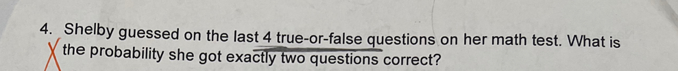 Shelby guessed on the last 4 true-or-false questions on her math test. What is 
the probability she got exactly two questions correct?